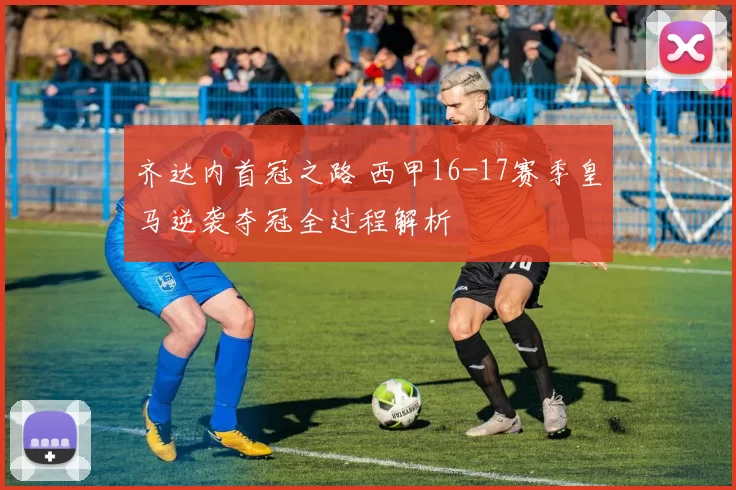 齐达内首冠之路 西甲16-17赛季皇马逆袭夺冠全过程解析