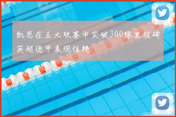 凯恩在五大联赛中突破300球里程碑英超德甲表现惊艳