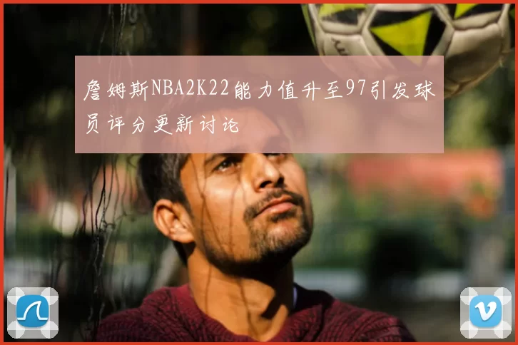 詹姆斯NBA2K22能力值升至97引发球员评分更新讨论