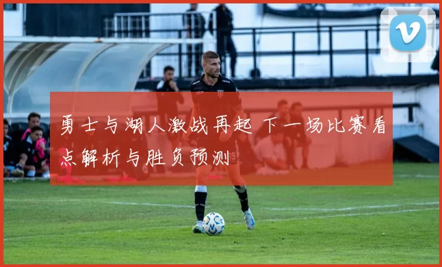 勇士与湖人激战再起 下一场比赛看点解析与胜负预测