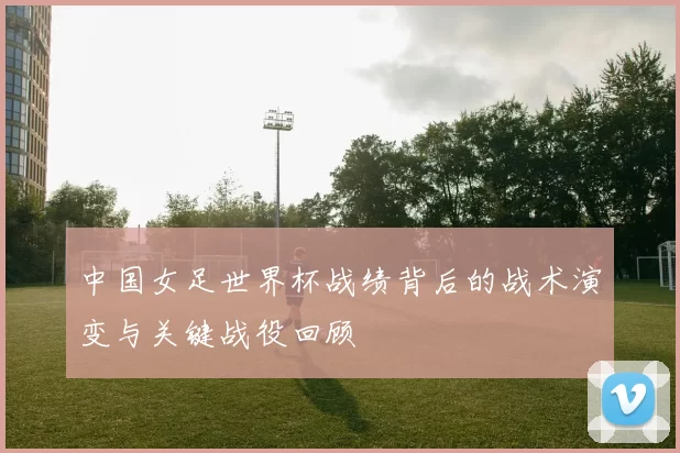 中国女足世界杯战绩背后的战术演变与关键战役回顾