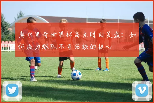 奥尔里奇世界杯高光时刻复盘：如何成为球队不可或缺的核心