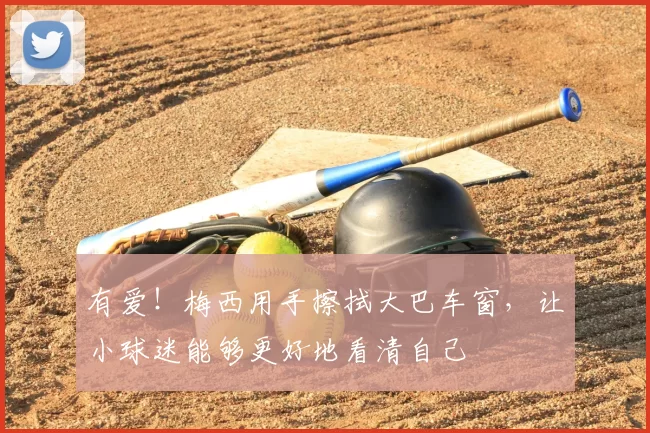 有爱!梅西用手擦拭大巴车窗,让小球迷能够更好地看清自己