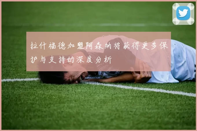 拉什福德加盟阿森纳将获得更多保护与支持的深度分析