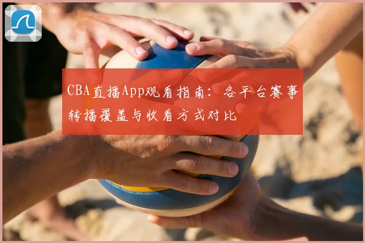 CBA直播App观看指南：各平台赛事转播覆盖与收看方式对比