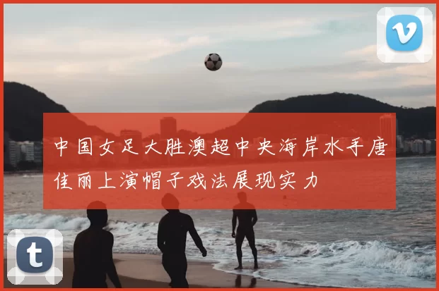 中国女足大胜澳超中央海岸水手唐佳丽上演帽子戏法展现实力