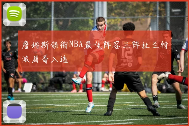 詹姆斯领衔NBA最佳阵容三阵杜兰特浓眉哥入选