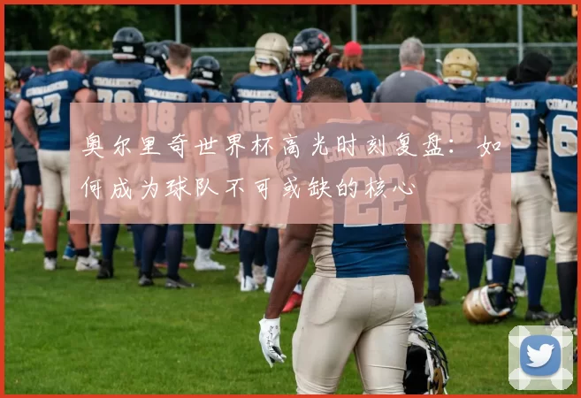 奥尔里奇世界杯高光时刻复盘：如何成为球队不可或缺的核心