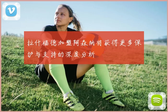 拉什福德加盟阿森纳将获得更多保护与支持的深度分析