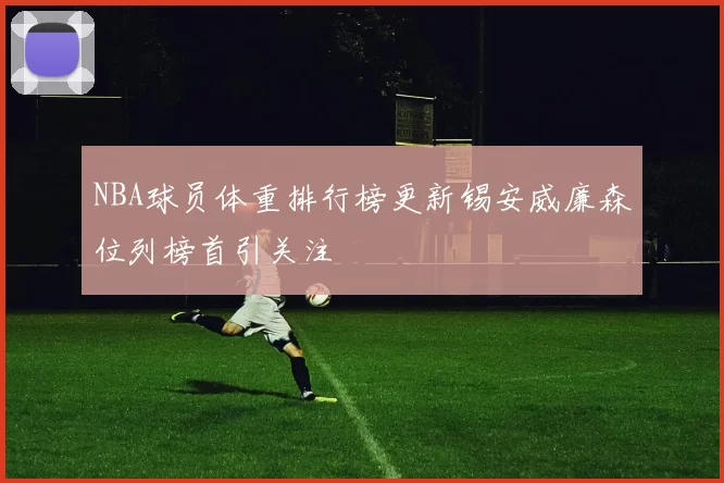 NBA球员体重排行榜更新锡安威廉森位列榜首引关注