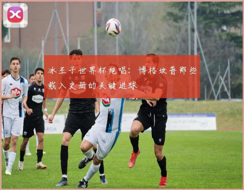 冰王子世界杯绝唱：博格坎普那些载入史册的关键进球