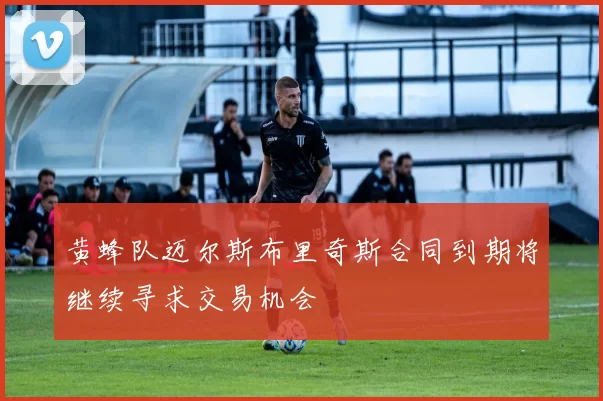 黄蜂队迈尔斯布里奇斯合同到期将继续寻求交易机会