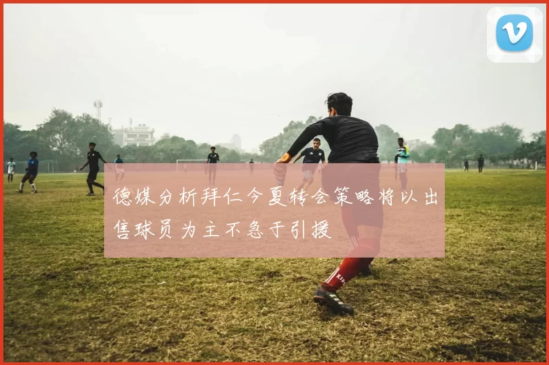德媒分析拜仁今夏转会策略将以出售球员为主不急于引援