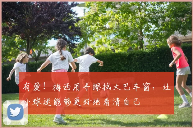 有爱！梅西用手擦拭大巴车窗，让小球迷能够更好地看清自己