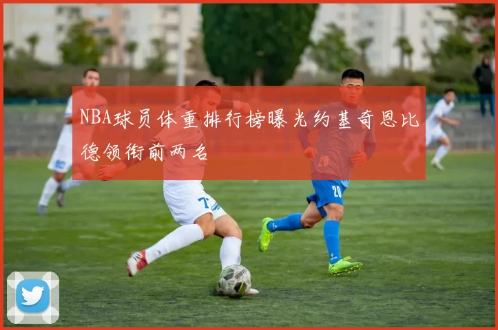 NBA球员体重排行榜曝光约基奇恩比德领衔前两名