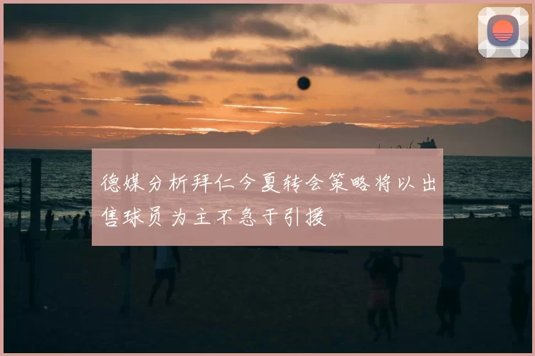 德媒分析拜仁今夏转会策略将以出售球员为主不急于引援