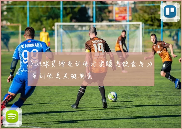 NBA球员增重训练方案曝光饮食与力量训练是关键要素