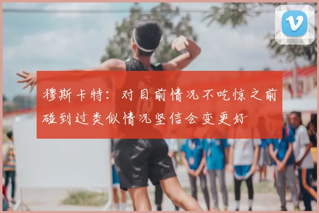 穆斯卡特：对目前情况不吃惊之前碰到过类似情况坚信会变更好