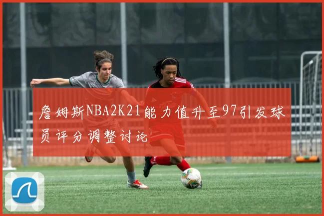詹姆斯NBA2K21能力值升至97引发球员评分调整讨论