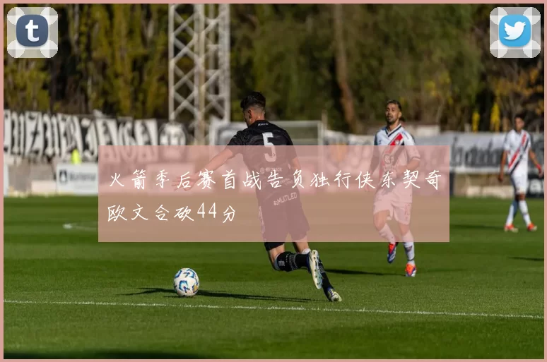 火箭季后赛首战告负独行侠东契奇欧文合砍44分