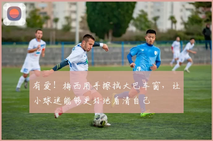 有爱!梅西用手擦拭大巴车窗,让小球迷能够更好地看清自己
