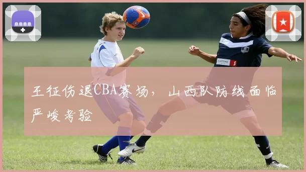 王征伤退CBA赛场，山西队防线面临严峻考验