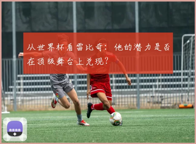 从世界杯看雷比奇：他的潜力是否在顶级舞台上兑现？