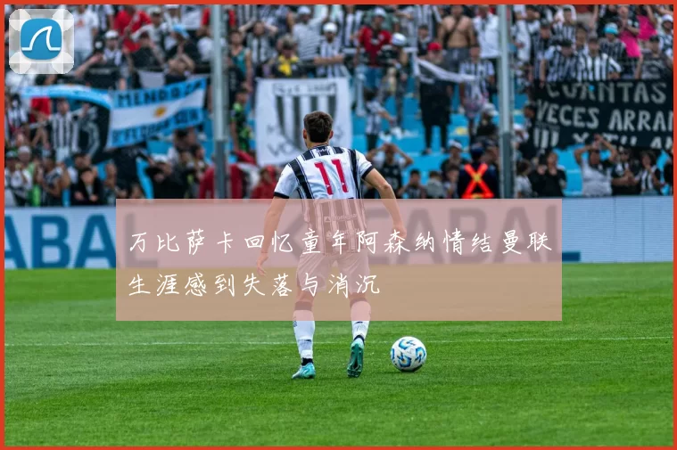 万比萨卡回忆童年阿森纳情结曼联生涯感到失落与消沉