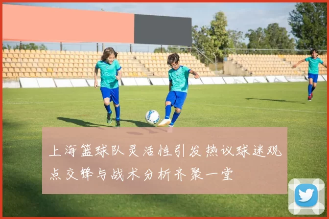 上海篮球队灵活性引发热议球迷观点交锋与战术分析齐聚一堂