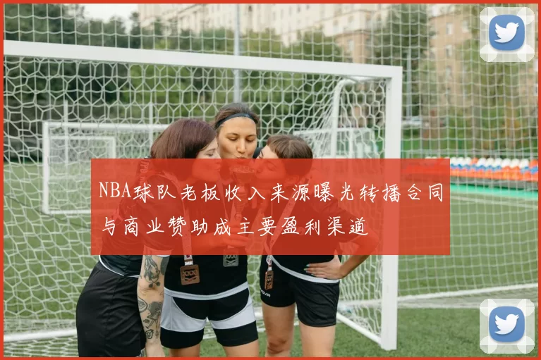 NBA球队老板收入来源曝光转播合同与商业赞助成主要盈利渠道