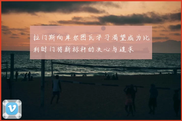 拉门斯向库尔图瓦学习渴望成为比利时门将新标杆的决心与追求