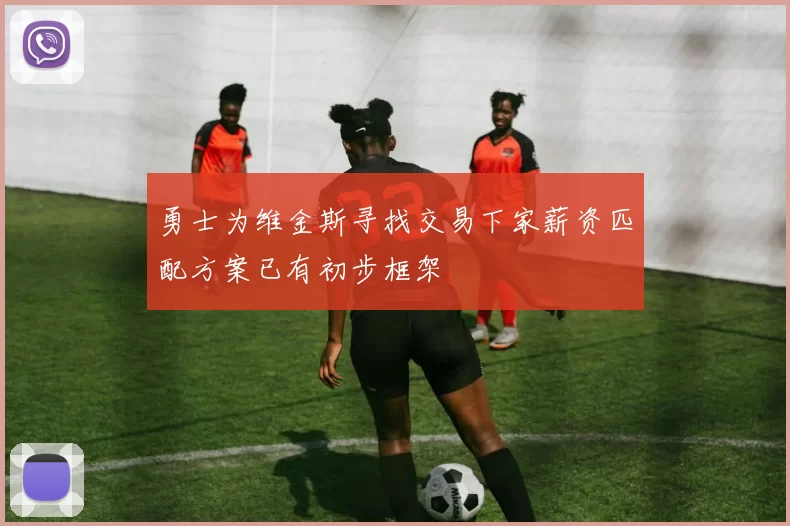 勇士为维金斯寻找交易下家薪资匹配方案已有初步框架