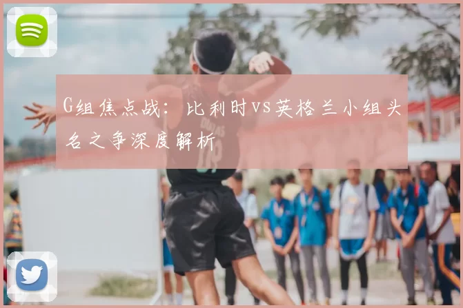 G组焦点战：比利时vs英格兰小组头名之争深度解析