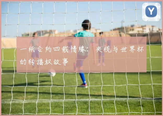 一纸合约四载情缘:央视与世界杯的转播权故事