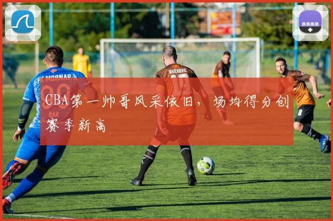 CBA第一帅哥风采依旧，场均得分创赛季新高