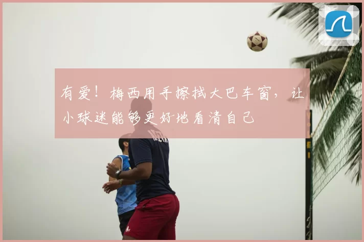 有爱！梅西用手擦拭大巴车窗，让小球迷能够更好地看清自己