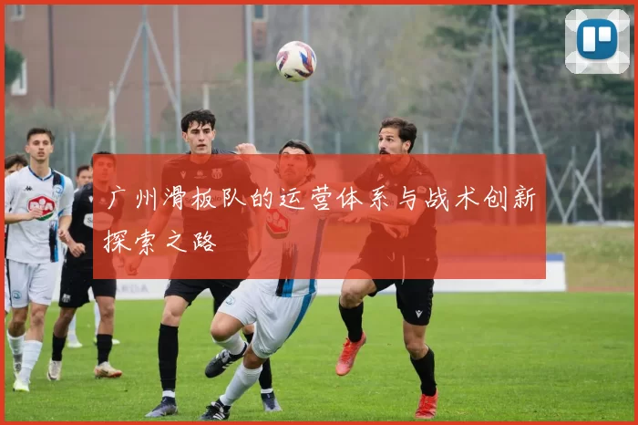 广州滑板队的运营体系与战术创新探索之路
