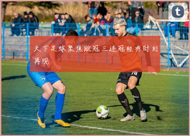 天下足球聚焦欧冠三连冠经典时刻再现