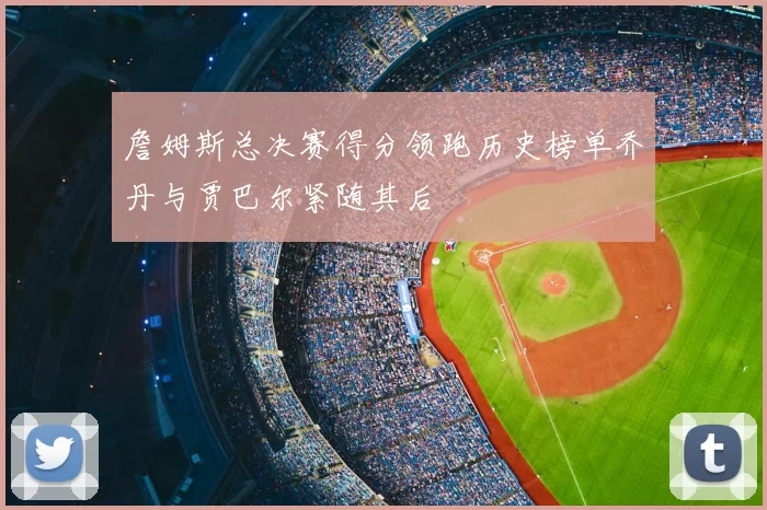 詹姆斯总决赛得分领跑历史榜单乔丹与贾巴尔紧随其后