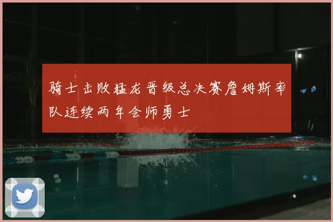 骑士击败猛龙晋级总决赛詹姆斯率队连续两年会师勇士