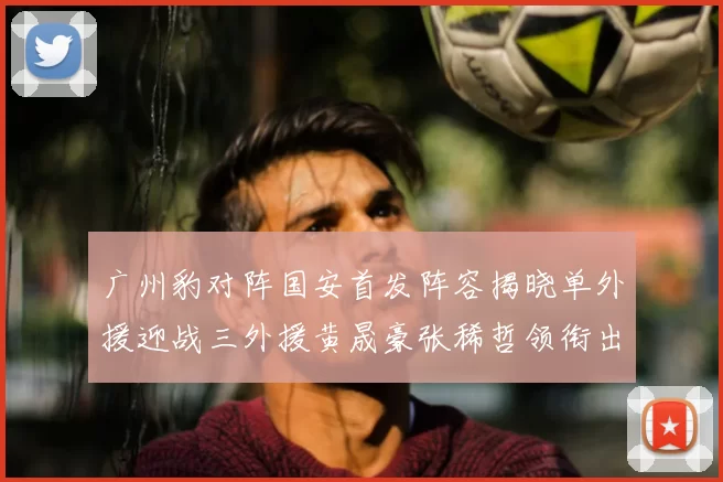 广州豹对阵国安首发阵容揭晓单外援迎战三外援黄晟豪张稀哲领衔出战