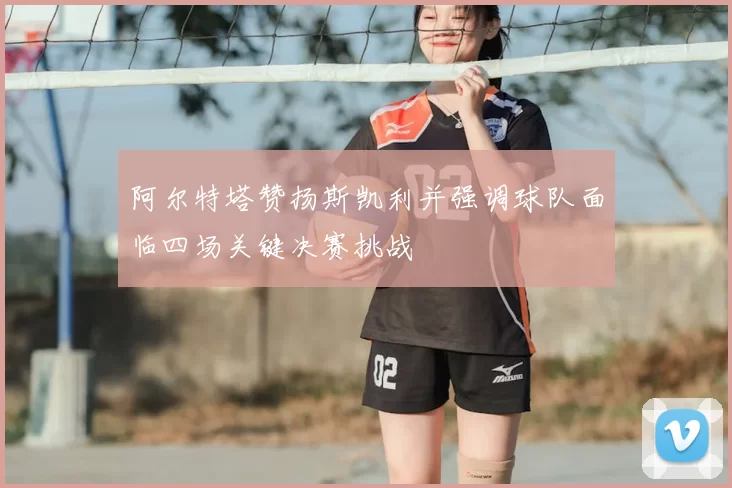 阿尔特塔赞扬斯凯利并强调球队面临四场关键决赛挑战