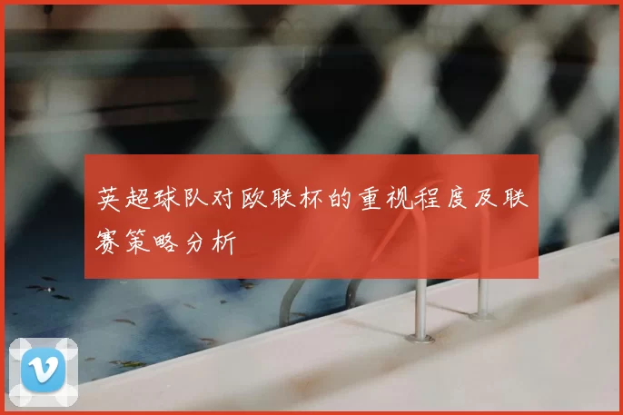 英超球队对欧联杯的重视程度及联赛策略分析