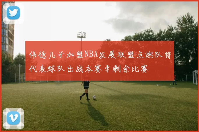 伟德儿子加盟NBA发展联盟点燃队将代表球队出战本赛季剩余比赛