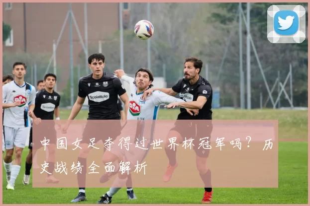 中国女足夺得过世界杯冠军吗？历史战绩全面解析