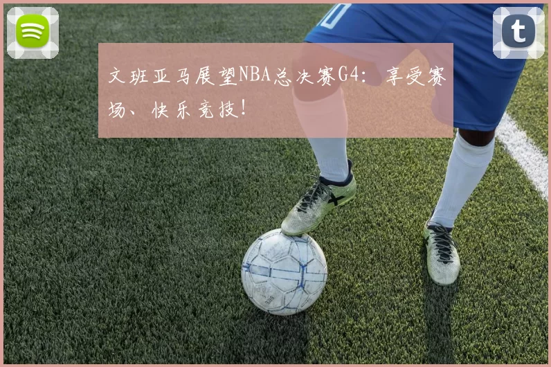 文班亚马展望NBA总决赛G4：享受赛场、快乐竞技！