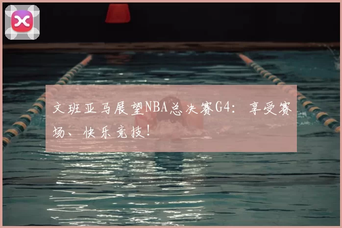 文班亚马展望NBA总决赛G4：享受赛场、快乐竞技！