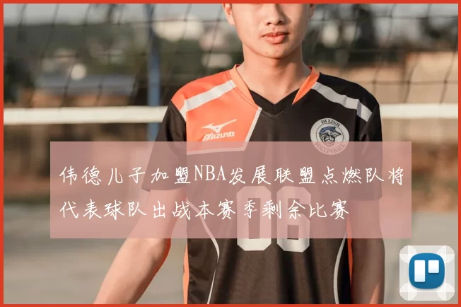 伟德儿子加盟NBA发展联盟点燃队将代表球队出战本赛季剩余比赛