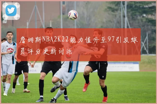 詹姆斯NBA2K22能力值升至97引发球员评分更新讨论