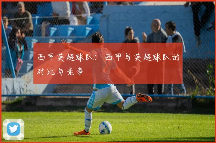 西甲英超球队:西甲与英超球队的对比与竞争